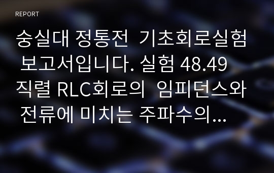 숭실대 정통전  기초회로실험 보고서입니다. 실험 48.49 직렬 RLC회로의  임피던스와 전류에 미치는 주파수의 영향 실험 52. 직렬 RLC회로의 주파수응답과 공진주파수