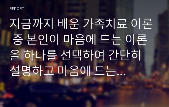 지금까지 배운 가족치료 이론 중 본인이 마음에 드는 이론을 하나를 선택하여 간단히 설명하고 마음에 드는 이유를 자세히 기술하시오