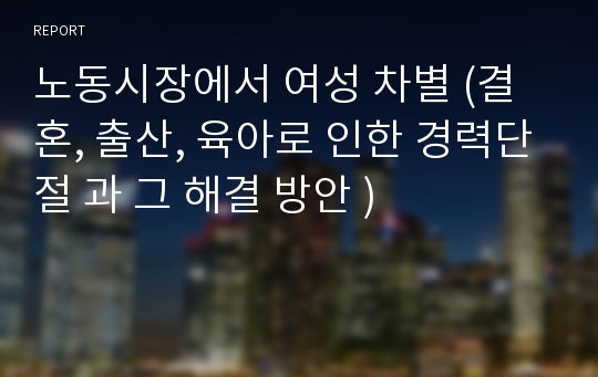 노동시장에서 여성 차별 (결혼, 출산, 육아로 인한 경력단절 과 그 해결 방안 )