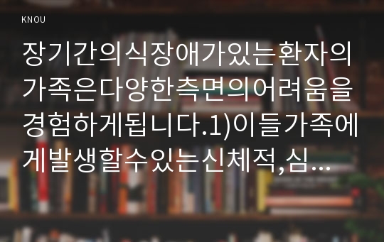 장기간의식장애가있는환자의가족은다양한측면의어려움을경험하게됩니다.1)이들가족에게발생할수있는신체적,심리적,사회적문제에는어떠한것들이있는지구체적으로 열거하고 설명하시오.2)만일,여러분이위와같은상황에처했다면자신이경험하는어려움을극복하기위해어떠한노력을할것인지구체적으로기술하시오.3)또한,자신이돌보아야하는의식장애환자의간호내용에는어떠한것들이있는지상세히기술하시오.