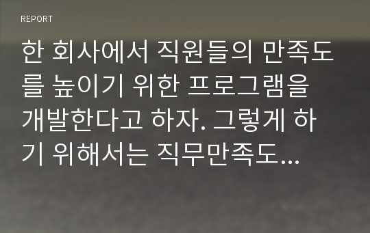 한 회사에서 직원들의 만족도를 높이기 위한 프로그램을 개발한다고 하자. 그렇게 하기 위해서는 직무만족도에 영향을 미치는 요소들을 먼저 찾아야 한다. 어떠한 통계방법을 사용할 수 있는가? 그리고 어떻게 통계분석을 수행할 수 있는가?