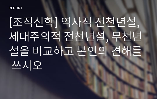 [조직신학] 역사적 전천년설, 세대주의적 전천년설, 무천년설을 비교하고 본인의 견해를 쓰시오