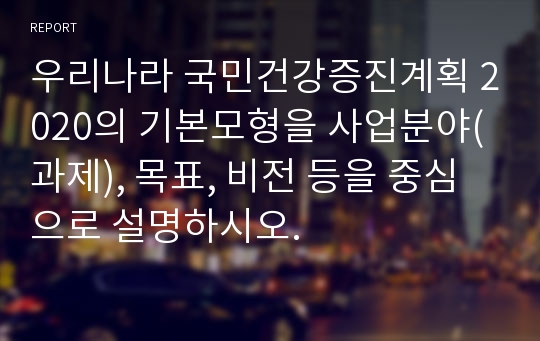 우리나라 국민건강증진계획 2020의 기본모형을 사업분야(과제), 목표, 비전 등을 중심으로 설명하시오.