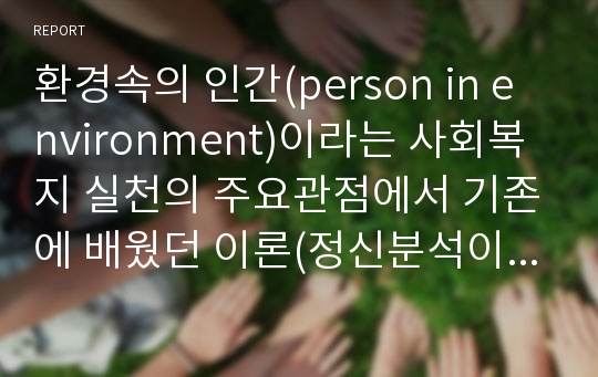 환경속의 인간(person in environment)이라는 사회복지 실천의 주요관점에서 기존에 배웠던 이론(정신분석이론, 심리사회이론, 행동주의이론, 인지이론, 인본주의이론, 사회체계이론)을 근거하여 인간행동과 사회환경의 상호작용에 대한 자신의 입장을 정리하고, 또한 사회복지 실천과의 연관성을 서술하시오.