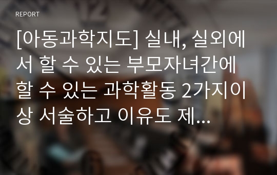 [아동과학지도] 실내, 실외에서 할 수 있는 부모자녀간에 할 수 있는 과학활동 2가지이상 서술하고 이유도 제시하시오