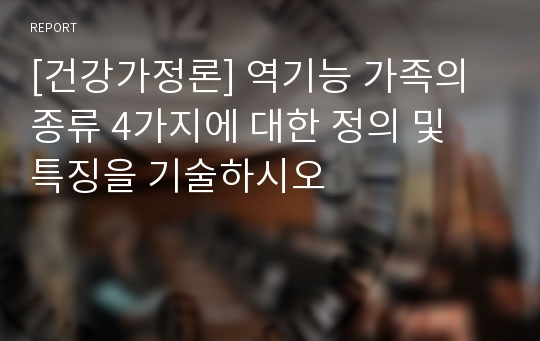 [건강가정론] 역기능 가족의 종류 4가지에 대한 정의 및 특징을 기술하시오