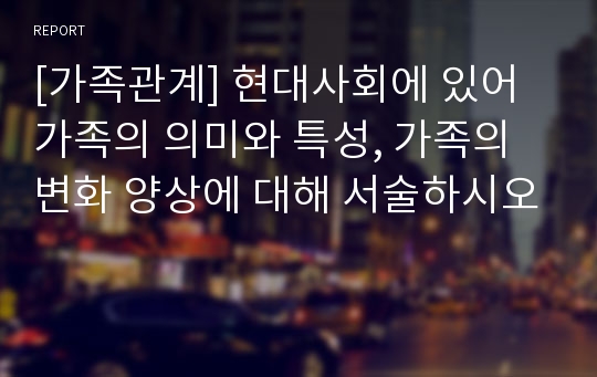 [가족관계] 현대사회에 있어 가족의 의미와 특성, 가족의 변화 양상에 대해 서술하시오