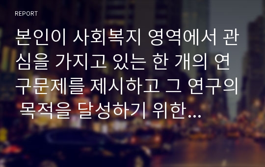 본인이 사회복지 영역에서 관심을 가지고 있는 한 개의 연구문제를 제시하고 그 연구의 목적을 달성하기 위한 연구방법을 기술하시오