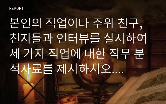 본인의 직업이나 주위 친구, 친지들과 인터뷰를 실시하여 세 가지 직업에 대한 직무 분석자료를 제시하시오. 직무분석에 사용된 구체적인 질문과 인터뷰 내용이 포함 되도록 자료를 구성하시오.