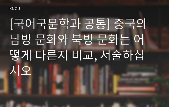 [국어국문학과 공통] 중국의 남방 문화와 북방 문화는 어떻게 다른지 비교, 서술하십시오