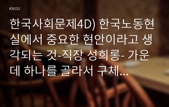 한국사회문제4D) 한국노동현실에서 중요한 현안이라고 생각되는 것-직장 성희롱- 가운데 하나를 골라서 구체적인 사례에 대해 조사하고 논하시오ok  교육학과 한국사회문제4D  한국 노동현실에서 중요한 현안이라고 생각되는 것 가운데 하나를 골라서, 구체적인 사례에 대해 조사하고 이 문제가 왜 중요한 사회문제이며 해결과정에서는 어떤 원칙이 필요한지에 대해서 논하시