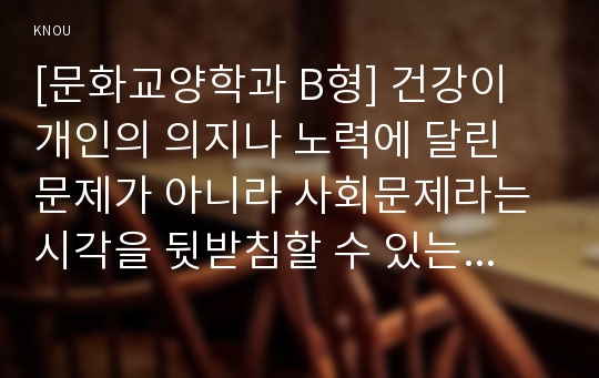 [문화교양학과 B형] 건강이 개인의 의지나 노력에 달린 문제가 아니라 사회문제라는 시각을 뒷받침할 수 있는 사례를 골라서 구체적으로 서술하고, 이를 해결하기 위해 필요한 사회적 노력으로는 어떤 것이 필요한지 논하시오