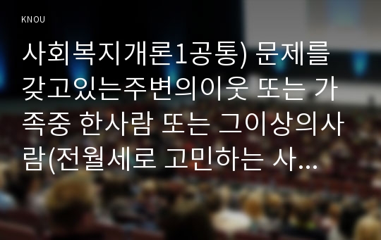 사회복지개론1공통) 문제를갖고있는주변의이웃 또는 가족중 한사람 또는 그이상의사람(전월세로 고민하는 사람)을 인터뷰하시오0k