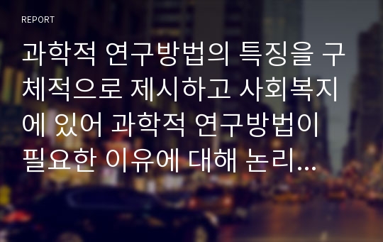 과학적 연구방법의 특징을 구체적으로 제시하고 사회복지에 있어 과학적 연구방법이 필요한 이유에 대해 논리적 근거를 들어 설명하시오