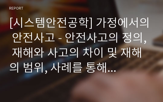 [시스템안전공학] 가정에서의 안전사고 - 안전사고의 정의, 재해와 사고의 차이 및 재해의 범위, 사례를 통해 보는 안전사고(연립주택, 전기 절연피복 손상, LPG가스 폭발사고, 배기판 불량 CO중독 가스사고, 가정내 생활안전사고)