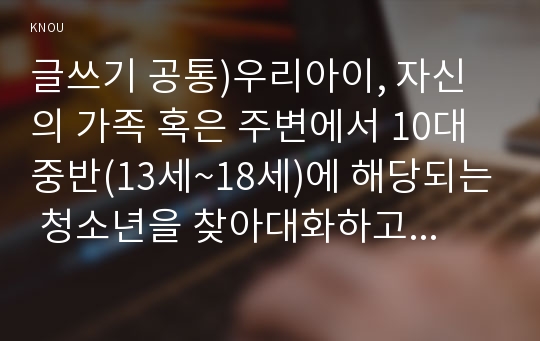 글쓰기 공통)우리아이, 자신의 가족 혹은 주변에서 10대 중반(13세~18세)에 해당되는 청소년을 찾아대화하고 기록한후, 그내용과 느낌을 주제를 가진 이야기로 서술하여제출하시오(글쓰기1공통형우리아이 중간과제물)