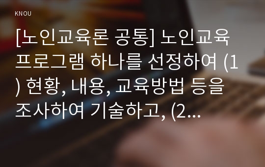 [노인교육론 공통] 노인교육프로그램 하나를 선정하여 (1) 현황, 내용, 교육방법 등을 조사하여 기술하고, (2) 이 프로그램이 노인의 신체적, 심리적, 사회적 특성에 적절한지 평가하시오. 그리고 (3) 노인의 특성과 요구에 더 잘 부합하도록 이 프로그램을 개발·운영하려면, 어떻게 보완하면 좋을지 대안을 제시하시오.