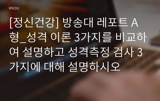 [정신건강] 방송대 레포트 A형_성격 이론 3가지를 비교하여 설명하고 성격측정 검사 3가지에 대해 설명하시오