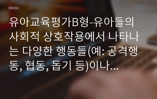 유아교육평가B형-유아들의 사회적 상호작용에서 나타나는 다양한 행동들(예: 공격행동, 협동, 돕기 등)이나 특성들(리더십, 자기주장 등) 가운데 하나를 선정하여 일화기록 혹은 시간표집법으로 관찰하고 이의 내용을 분석하여 제출하시오