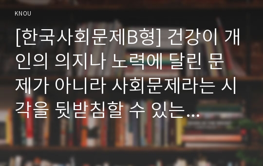 [한국사회문제B형] 건강이 개인의 의지나 노력에 달린 문제가 아니라 사회문제라는 시각을 뒷받침할 수 있는 사례를 골라서 구체적으로 서술하고 이를 해결하기 위해 필요한 사회적 노력-건강불평등 사회문제 해결방안-