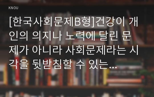 [한국사회문제B형]건강이 개인의 의지나 노력에 달린 문제가 아니라 사회문제라는 시각을 뒷받침할 수 있는 사례를 골라서 구체적으로 서술하고, 이를 해결하기 위해 필요한 사회적 노력으로는 어떤 것이 필요한지 논하시오.