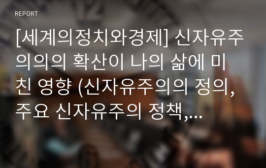 [세계의정치와경제] 신자유주의의의 확산이 나의 삶에 미친 영향 (신자유주의의 정의, 주요 신자유주의 정책, 신자유주의적 정책이 일반적으로 사람들의 일상생활에 미치는 영향, 신자유주의적 정책이 나의 삶에 미친 영향)