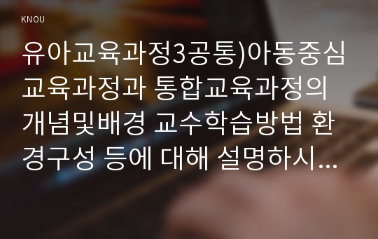 유아교육과정3공통)아동중심교육과정과 통합교육과정의개념및배경 교수학습방법 환경구성 등에 대해 설명하시오0k