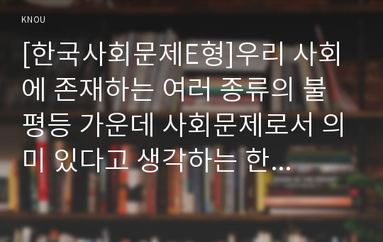 [한국사회문제E형]우리 사회에 존재하는 여러 종류의 불평등 가운데 사회문제로서 의미 있다고 생각하는 한 가지를 골라서, 그 불평등이 더 심화되고 있는지 아니면 완화되고 있는지를 구체적인 사례를 들어가면서 서술하고, 더 필요한 사회적 노력이 있다면 어떤 것이 있겠는지 논하시오. - &lt;부의 불평등&gt;