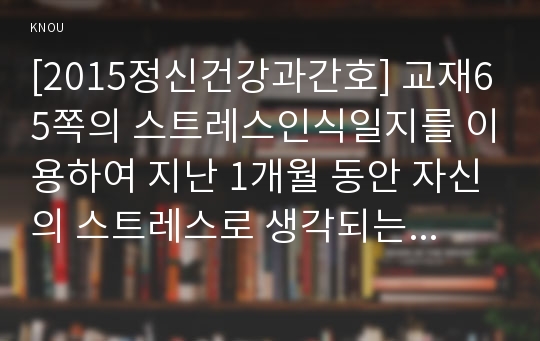 [2015정신건강과간호] 교재65쪽의 스트레스인식일지를 이용하여 지난 1개월 동안 자신의 스트레스로 생각되는 것을 빠짐없이 가능한 모두 기록하시오. (스트레스 종류 및 사건, 강도, 발생일, 지속기간, 관련증상) 스트레스인식일지 작성과정을 통해 자신이 발견한 내용이나 특성 기술, 실제 자신에게 적용하고 싶은 스트레스관리방법