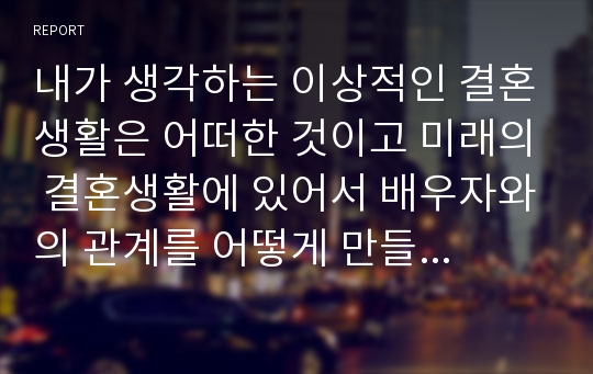 내가 생각하는 이상적인 결혼생활은 어떠한 것이고 미래의 결혼생활에 있어서 배우자와의 관계를 어떻게 만들어 나가고 싶은지 구체적인 계획을 세워보세요