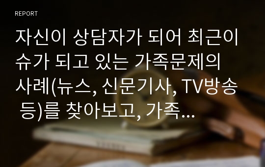 자신이 상담자가 되어 최근이슈가 되고 있는 가족문제의 사례(뉴스, 신문기사, TV방송 등)를 찾아보고, 가족치료이론을 적용해보자.