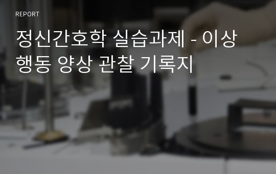 정신간호학 실습과제 - 이상행동 양상 관찰 기록지