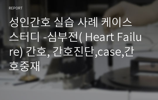 성인간호학 실습 케이스 스터디 -심부전( Heart Failure)간호,case,간호진단,간호사정,간호중재,간호과정,문헌고찰