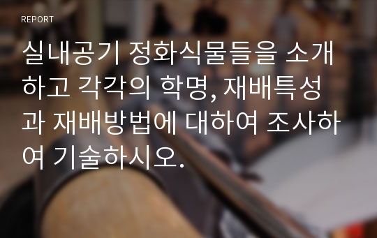 실내공기 정화식물들을 소개하고 각각의 학명, 재배특성과 재배방법에 대하여 조사하여 기술하시오.