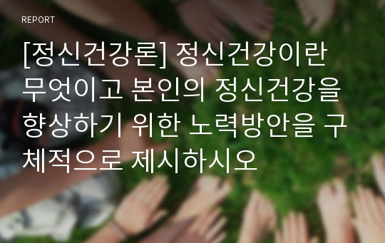 [정신건강론] 정신건강이란 무엇이고 본인의 정신건강을 향상하기 위한 노력방안을 구체적으로 제시하시오