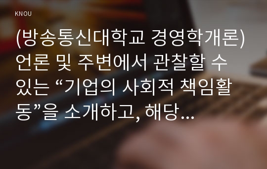 (방송통신대학교 경영학개론)언론 및 주변에서 관찰할 수 있는 “기업의 사회적 책임활동”을 소개하고, 해당 활동이 기업의 재무적 성과와 어떤 관계가 있는지 설명하시오.