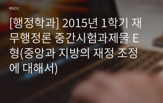 [행정학과] 2015년 1학기 재무행정론 중간시험과제물 E형(중앙과 지방의 재정 조정에 대해서)