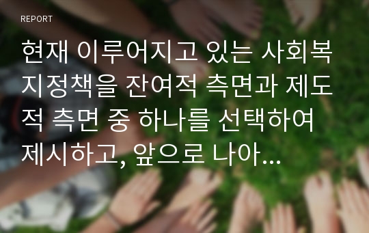 현재 이루어지고 있는 사회복지정책을 잔여적 측면과 제도적 측면 중 하나를 선택하여 제시하고, 앞으로 나아갈 방향에 대해서 토론하시오