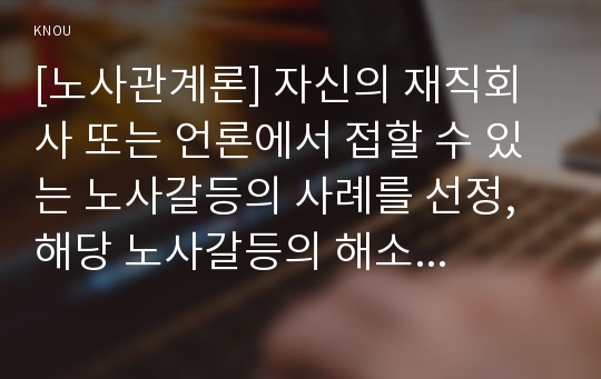 [노사관계론] 자신의 재직회사 또는 언론에서 접할 수 있는 노사갈등의 사례를 선정, 해당 노사갈등의 해소 또는 해결방안을 제시, 자신이 가장 바람직하다고 생각하는 노사관계의 주요이론(교재 3장 참고) 선택 경제적조합주의 논리를 바탕으로 노사갈등의 해소 또는 해결방안 제시