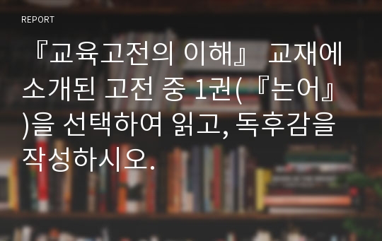 『교육고전의 이해』 교재에 소개된 고전 중 1권(『논어』)을 선택하여 읽고, 독후감을 작성하시오.