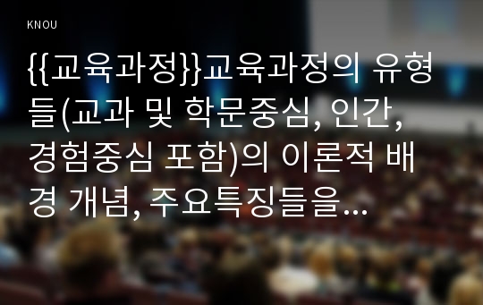 {{교육과정}}교육과정의 유형들(교과 및 학문중심, 인간, 경험중심 포함)의 이론적 배경 개념, 주요특징들을 자세히 비교·설명하시오.