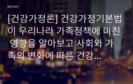 [건강가정론] 건강가정기본법이 우리나라 가족정책에 미친 영향을 알아보고 사회와 가족의 변화에 따른 건강가정정책의 나아갈 방향에 대해서 논하시오