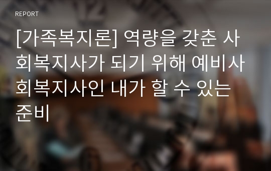 [가족복지론] 역량을 갖춘 사회복지사가 되기 위해 예비사회복지사인 내가 할 수 있는 준비