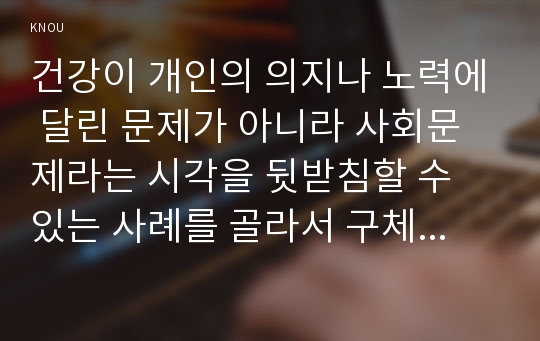 건강이 개인의 의지나 노력에 달린 문제가 아니라 사회문제라는 시각을 뒷받침할 수 있는 사례를 골라서 구체적으로 서술하고, 이를 해결하기 위해 필요한 사회적 노력으로는 어떤 것이 필요한지 논하시오. 