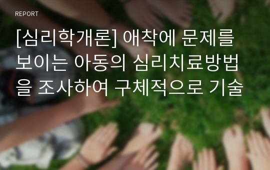 [심리학개론] 애착에 문제를 보이는 아동의 심리치료방법을 조사하여 구체적으로 기술