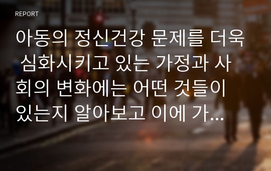 아동의 정신건강 문제를 더욱 심화시키고 있는 가정과 사회의 변화에는 어떤 것들이 있는지 알아보고 이에 가정, 교육기관 및 사회는 어떤 도움을 줄 수 있는지를 논의하시오.