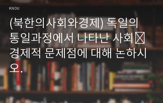 (북한의사회와경제) 독일의 통일과정에서 나타난 사회․경제적 문제점에 대해 논하시오.