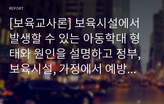 [보육교사론] 보육시설에서 발생할 수 있는 아동학대 형태와 원인을 설명하고 정부, 보육시설, 가정에서 예방할 수 있는 방법들을 기술하시오