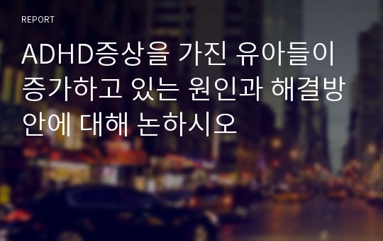 ADHD증상을 가진 유아들이 증가하고 있는 원인과 해결방안에 대해 논하시오