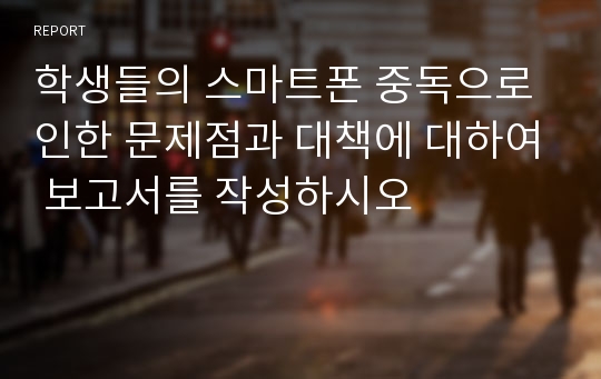 학생들의 스마트폰 중독으로 인한 문제점과 대책에 대하여 보고서를 작성하시오